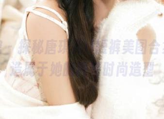 美媛馆 – 探秘唐琪儿il短裤美图合集，塑造属于她的独特时尚造型